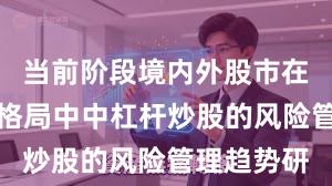 当前阶段境内外股市在存量博弈格局中中杠杆炒股的风险管理趋势研