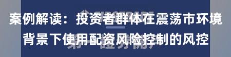 案例解读:投资者群体在震荡市环境背景下使用配资风险控制的风控