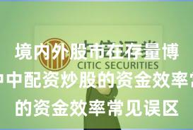 境内外股市在存量博弈格局中中配资炒股的资金效率常见误区