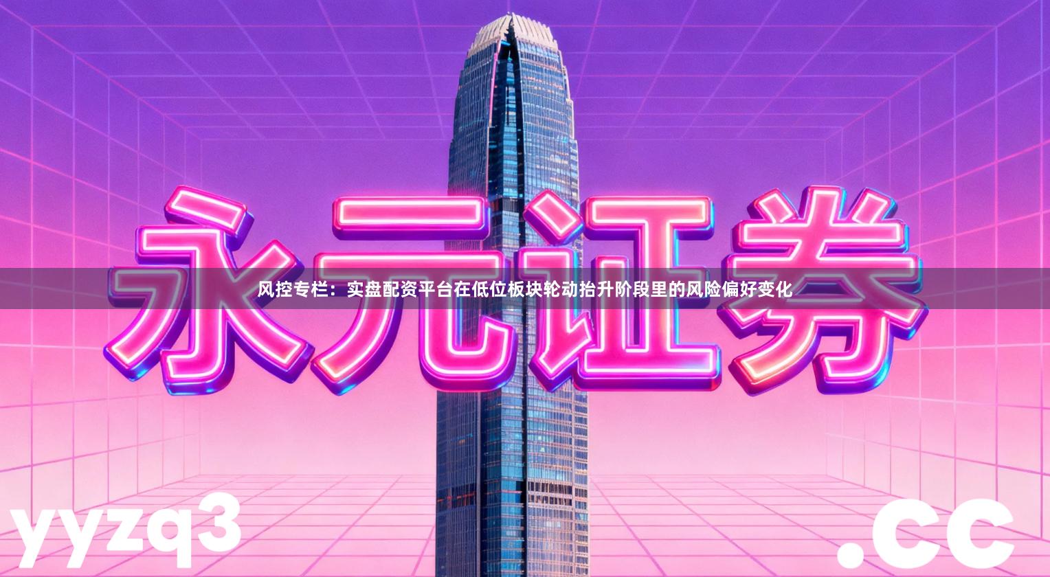 风控专栏：实盘配资平台在低位板块轮动抬升阶段里的风险偏好变化